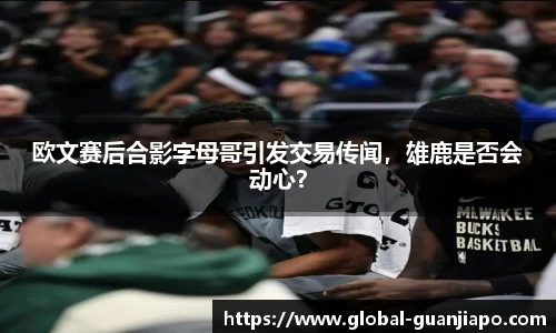 欧文赛后合影字母哥引发交易传闻，雄鹿是否会动心？